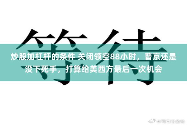 炒股加杠杆的条件 关闭领空88小时，普京还是没下死手，打算给美西方最后一次机会