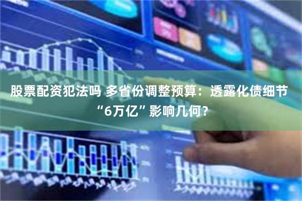 股票配资犯法吗 多省份调整预算：透露化债细节 “6万亿”影响几何？