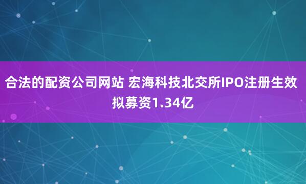 合法的配资公司网站 宏海科技北交所IPO注册生效 拟募资1.34亿