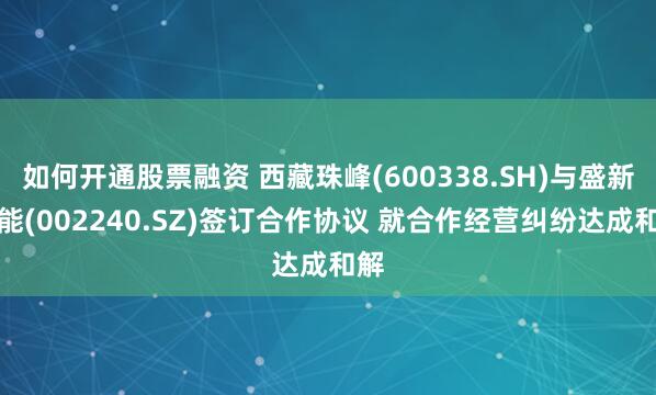 如何开通股票融资 西藏珠峰(600338.SH)与盛新锂能(002240.SZ)签订合作协议 就合作经营纠纷达成和解