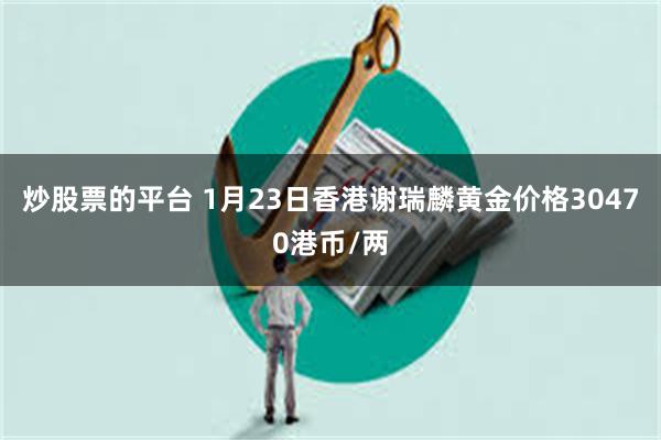 炒股票的平台 1月23日香港谢瑞麟黄金价格30470港币/两