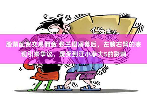 股票配资交易佣金 张兰退居幕后，左膀右臂的表现引来争议，疑受到汪小菲大S的影响
