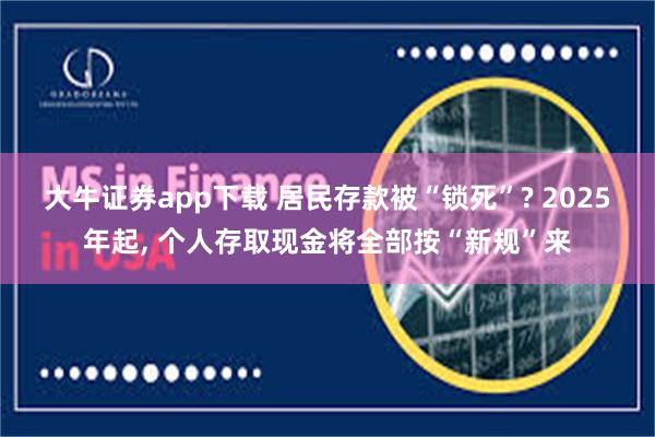 大牛证券app下载 居民存款被“锁死”? 2025年起, 个人存取现金将全部按“新规”来
