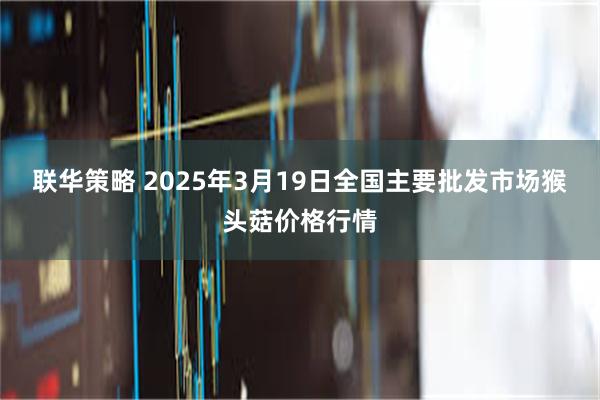 联华策略 2025年3月19日全国主要批发市场猴头菇价格行情