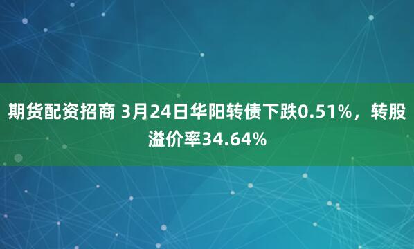 期货配资招商 3月24日华阳转债下跌0.51%，转股溢价率34.64%