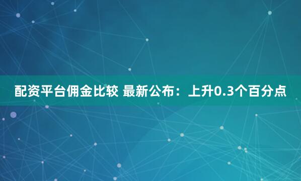 配资平台佣金比较 最新公布：上升0.3个百分点