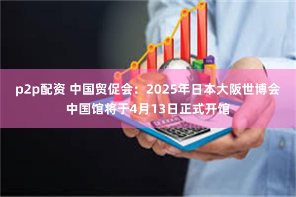 p2p配资 中国贸促会：2025年日本大阪世博会中国馆将于4月13日正式开馆