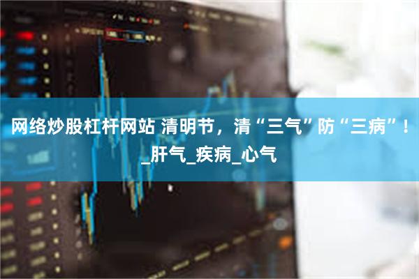 网络炒股杠杆网站 清明节，清“三气”防“三病”！_肝气_疾病_心气