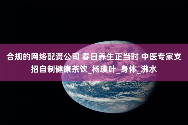 合规的网络配资公司 春日养生正当时 中医专家支招自制健康茶饮_杨璞叶_身体_沸水