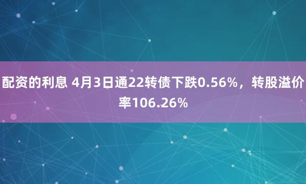 配资的利息 4月3日通22转债下跌0.56%，转股溢价率106.26%