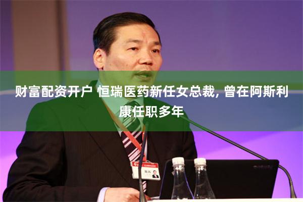 财富配资开户 恒瑞医药新任女总裁, 曾在阿斯利康任职多年