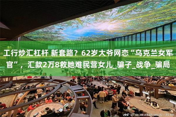 工行炒汇杠杆 新套路？62岁大爷网恋“乌克兰女军官”，汇款2万8救她难民营女儿_骗子_战争_骗局