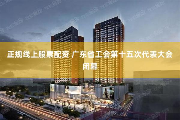 正规线上股票配资 广东省工会第十五次代表大会闭幕