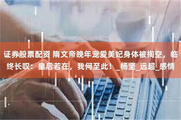 证券股票配资 隋文帝晚年宠爱美妃身体被掏空，临终长叹：皇后若在，我何至此！_杨坚_远超_感情
