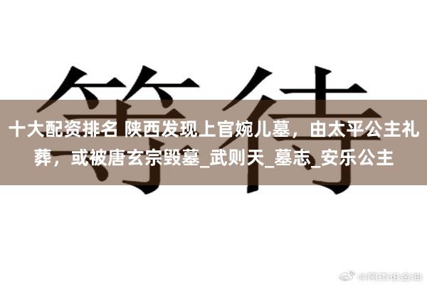十大配资排名 陕西发现上官婉儿墓，由太平公主礼葬，或被唐玄宗毁墓_武则天_墓志_安乐公主