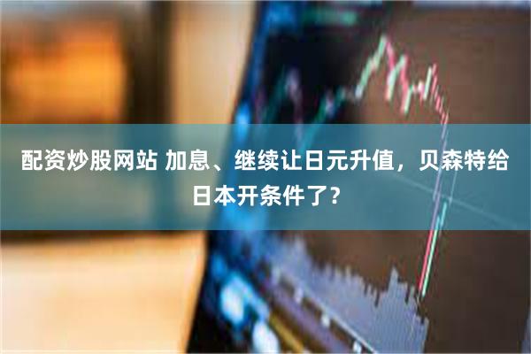 配资炒股网站 加息、继续让日元升值，贝森特给日本开条件了？