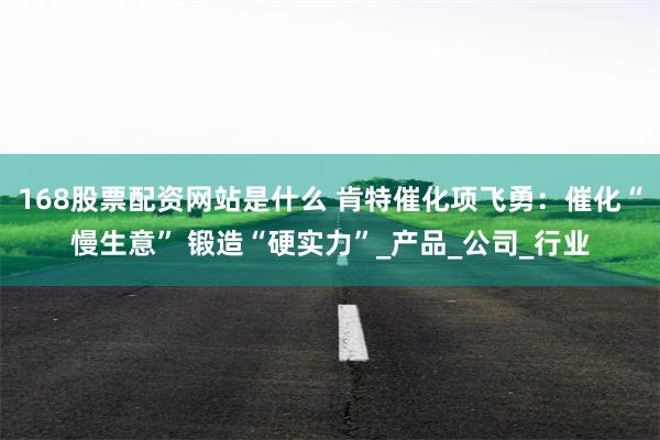 168股票配资网站是什么 肯特催化项飞勇：催化“慢生意” 锻造“硬实力”_产品_公司_行业
