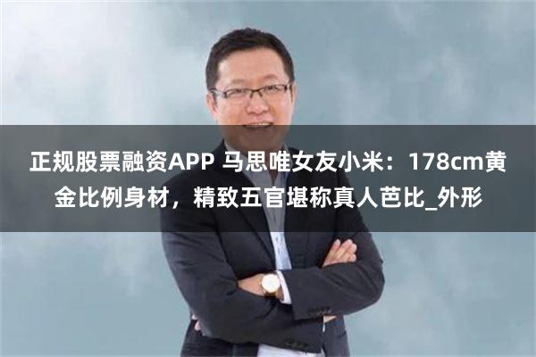 正规股票融资APP 马思唯女友小米：178cm黄金比例身材，精致五官堪称真人芭比_外形