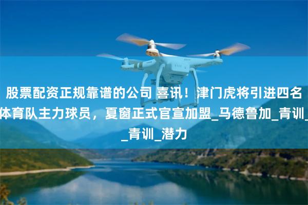 股票配资正规靠谱的公司 喜讯！津门虎将引进四名巴西体育队主力球员，夏窗正式官宣加盟_马德鲁加_青训_潜力
