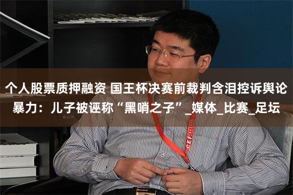 个人股票质押融资 国王杯决赛前裁判含泪控诉舆论暴力：儿子被诬称“黑哨之子”_媒体_比赛_足坛