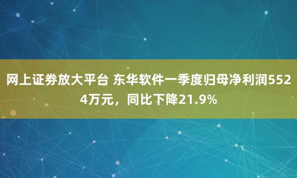 网上证劵放大平台 东华软件一季度归母净利润5524万元，同比下降21.9%