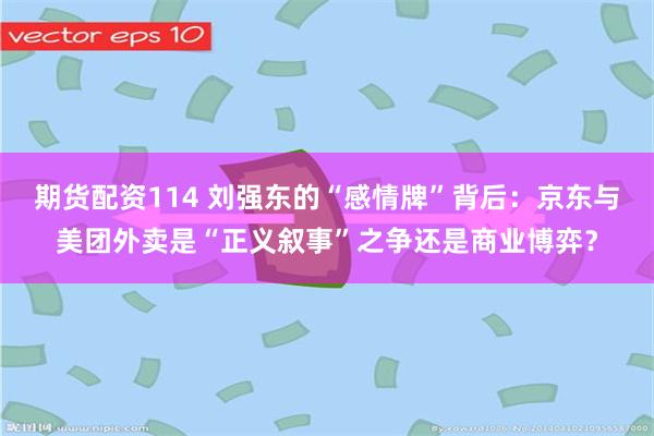 期货配资114 刘强东的“感情牌”背后：京东与美团外卖是“正义叙事”之争还是商业博弈？