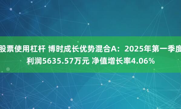 股票使用杠杆 博时成长优势混合A：2025年第一季度利润5635.57万元 净值增长率4.06%