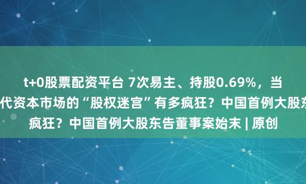 t+0股票配资平台 7次易主、持股0.69%，当上第一大股东！90年代资本市场的“股权迷宫”有多疯狂？中国首例大股东告董事案始末 | 原创