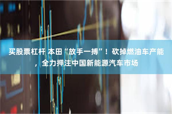 买股票杠杆 本田“放手一搏”！砍掉燃油车产能，全力押注中国新能源汽车市场