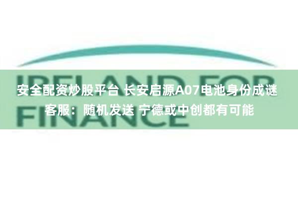 安全配资炒股平台 长安启源A07电池身份成谜 客服：随机发送 宁德或中创都有可能
