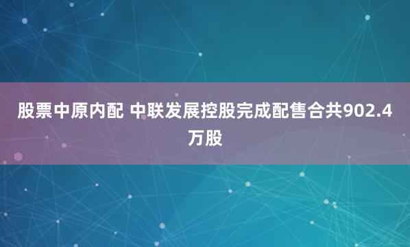 股票中原内配 中联发展控股完成配售合共902.4万股