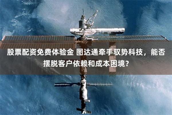 股票配资免费体验金 图达通牵手驭势科技，能否摆脱客户依赖和成本困境？