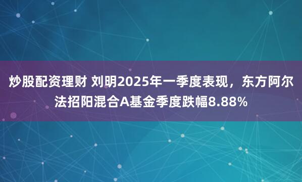 炒股配资理财 刘明2025年一季度表现，东方阿尔法招阳混合A基金季度跌幅8.88%