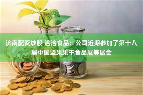 济南配资炒股 洽洽食品：公司近期参加了第十八届中国坚果果干食品展等展会