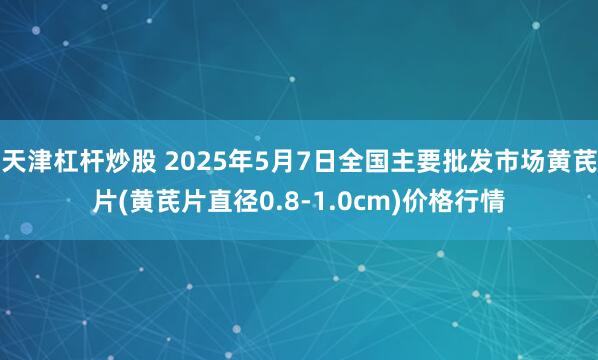 天津杠杆炒股 2025年5月7日全国主要批发市场黄芪片(黄芪片直径0.8-1.0cm)价格行情