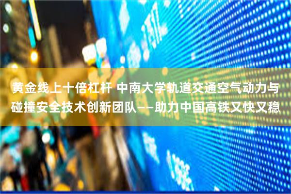 黄金线上十倍杠杆 中南大学轨道交通空气动力与碰撞安全技术创新团队——助力中国高铁又快又稳