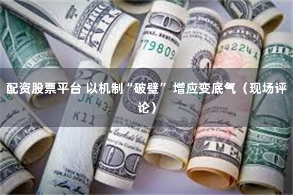 配资股票平台 以机制“破壁” 增应变底气（现场评论）