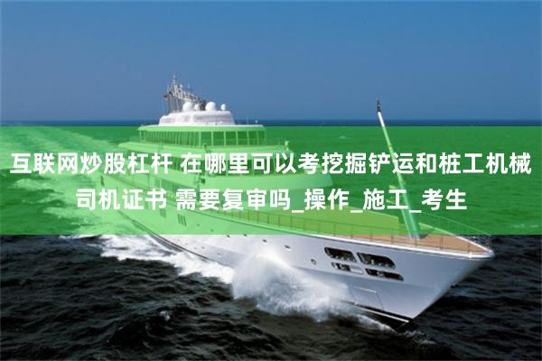互联网炒股杠杆 在哪里可以考挖掘铲运和桩工机械司机证书 需要复审吗_操作_施工_考生