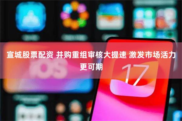 宣城股票配资 并购重组审核大提速 激发市场活力更可期