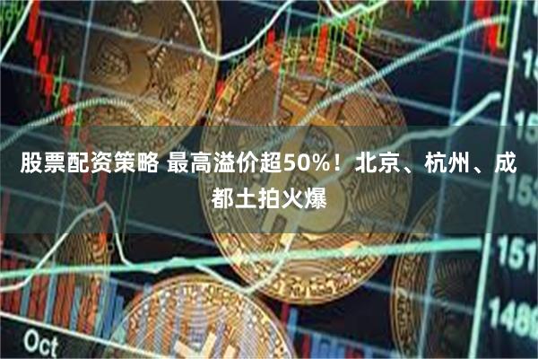 股票配资策略 最高溢价超50%！北京、杭州、成都土拍火爆