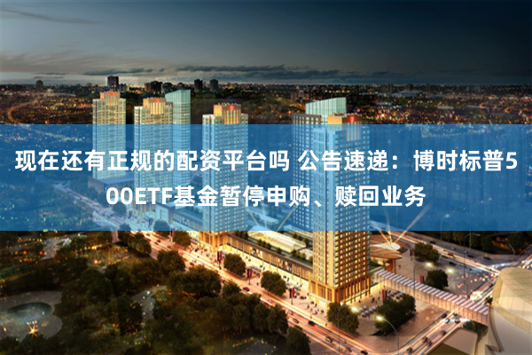 现在还有正规的配资平台吗 公告速递：博时标普500ETF基金暂停申购、赎回业务