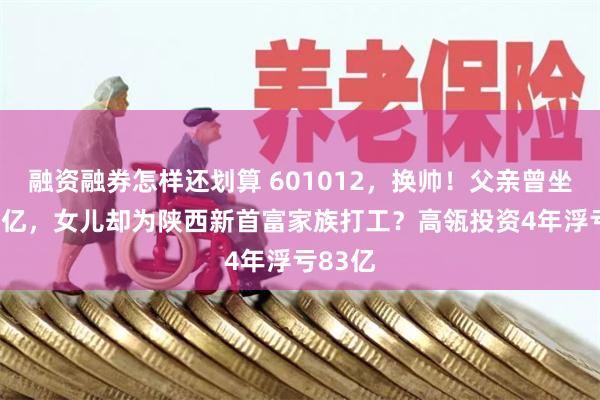 融资融券怎样还划算 601012，换帅！父亲曾坐拥600亿，女儿却为陕西新首富家族打工？高瓴投资4年浮亏83亿