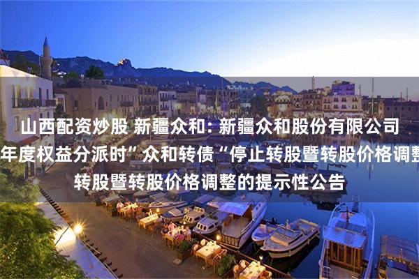 山西配资炒股 新疆众和: 新疆众和股份有限公司关于实施2024年度权益分派时”众和转债“停止转股暨转股价格调整的提示性公告