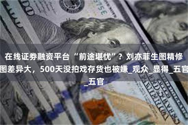 在线证劵融资平台 “前途堪忧”？刘亦菲生图精修图差异大，500天没拍戏存货也被嫌_观众_显得_五官