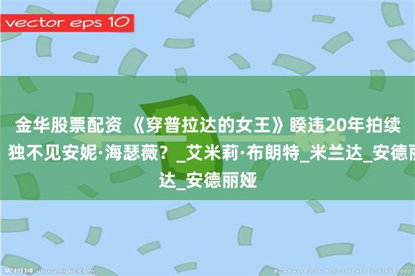 金华股票配资 《穿普拉达的女王》睽违20年拍续集，独不见安妮·海瑟薇？_艾米莉·布朗特_米兰达_安德丽娅