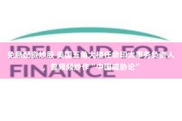 免息配资炒股 美国五角大楼任命印太事务负责人，曾频频炒作“中国威胁论”