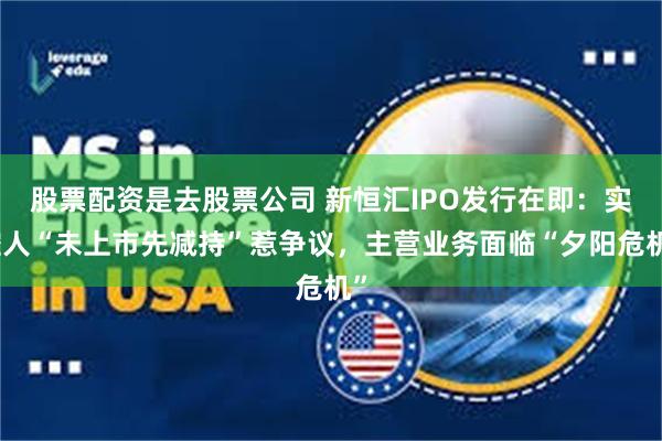 股票配资是去股票公司 新恒汇IPO发行在即：实控人“未上市先减持”惹争议，主营业务面临“夕阳危机”
