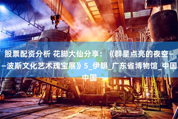 股票配资分析 花脚大仙分享：《群星点亮的夜空——波斯文化艺术瑰宝展》5_伊朗_广东省博物馆_中国