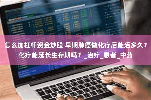 怎么加杠杆资金炒股 早期肺癌做化疗后能活多久？化疗能延长生存期吗？_治疗_患者_中药