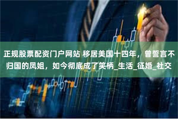正规股票配资门户网站 移居美国十四年，曾誓言不归国的凤姐，如今彻底成了笑柄_生活_征婚_社交